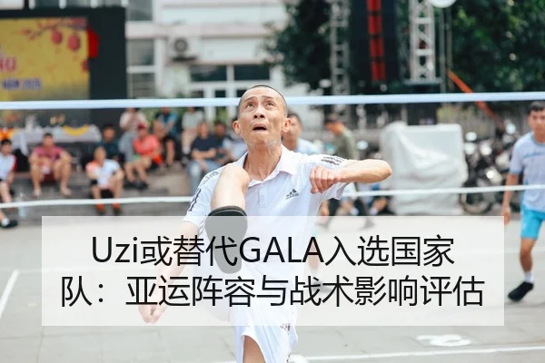 Uzi或替代GALA入选国家队：亚运阵容与战术影响评估