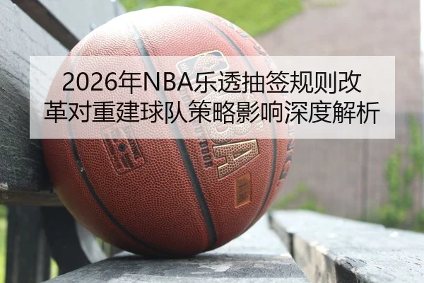 2026年NBA乐透抽签规则改革对重建球队策略影响深度解析